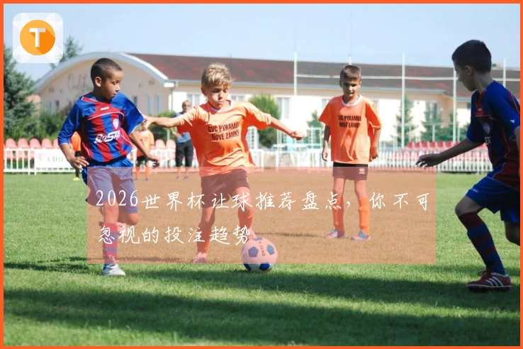 2026世界杯让球推荐盘点，你不可忽视的投注趋势