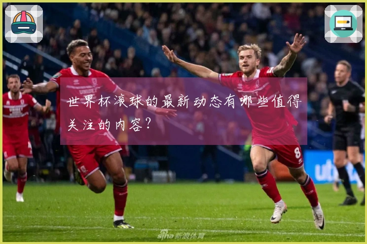 世界杯滚球的最新动态有哪些值得关注的内容？
