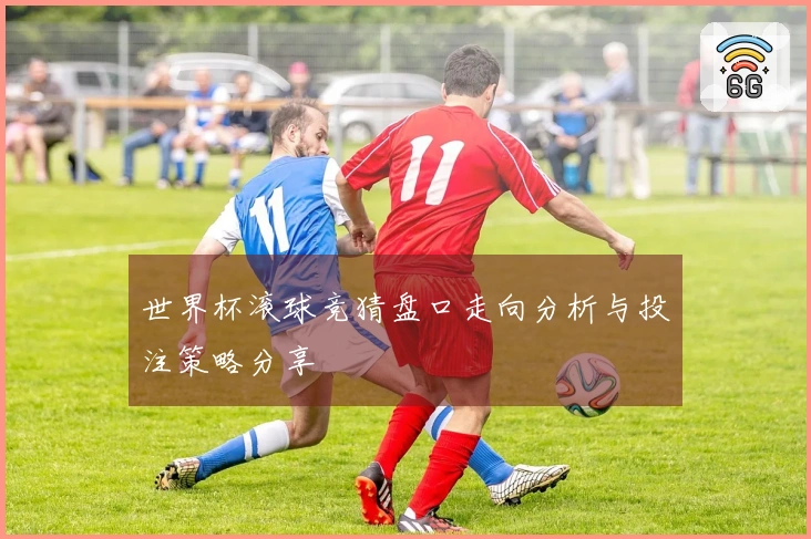 世界杯滚球竞猜盘口走向分析与投注策略分享